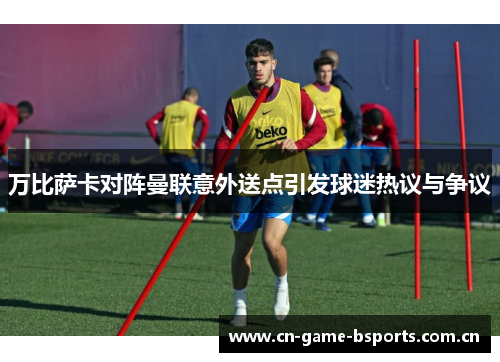 万比萨卡对阵曼联意外送点引发球迷热议与争议