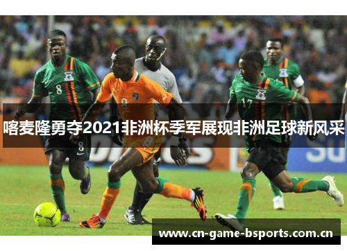 喀麦隆勇夺2021非洲杯季军展现非洲足球新风采
